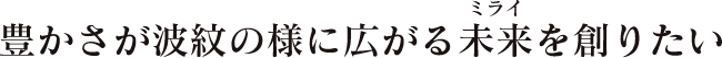 豊かさが波紋の様に広がる未来を創りたい