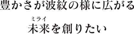 豊かさが波紋の様に広がる未来を創りたい